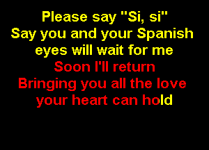 Please say Si, si
Say you and your Spanish
eyes will wait for me
Soon I'll return
Bringing you all the love
your heart can hold