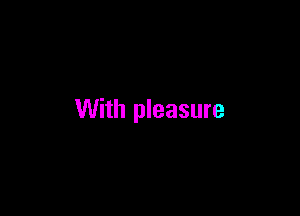 With pleasure