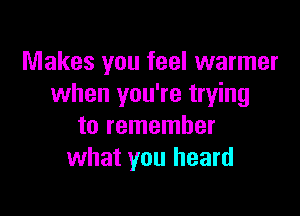 Makes you feel warmer
when you're trying

to remember
what you heard