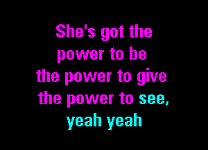 She's got the
power to be

the power to give
the power to see,
yeah yeah