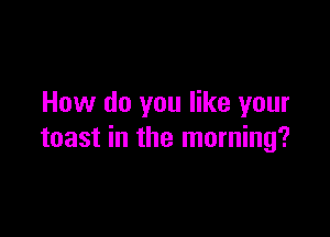 How do you like your

toast in the morning?