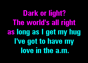 Dark or light?
The world's all right

as long as I get my hug
I've got to have my
love in the am.