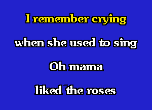 I remember crying

when she used to sing

Oh mama

liked the roses