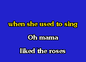 when she used to sing

Oh mama

liked the roses