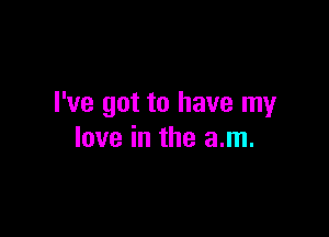 I've got to have my

love in the am.