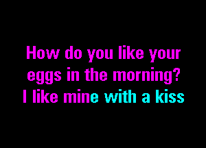 How do you like your

eggs in the morning?
I like mine with a kiss