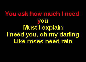 You ask how much I need
you
Must I explain

I need you, oh my darling
Like roses need rain