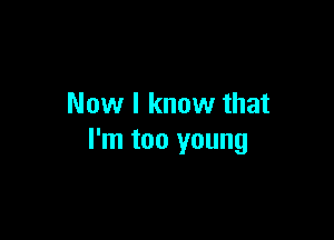 Now I know that

I'm too young