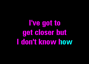 I've got to

get closer but
I don't know how