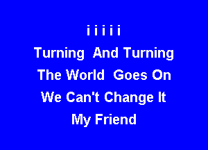 Turning And Turning
The World Goes On

We Can't Change It
My Friend