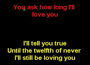 You ask how long I'll
love you

I'll tell you true
Until the twelfth of never
I'll still be loving you