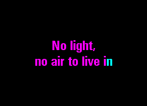 No light,

no air to live in