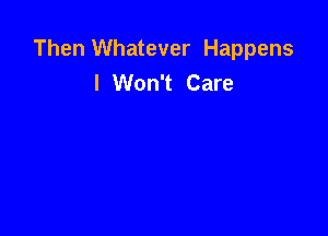 Then Whatever Happens
I Won't Care