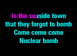 In the seaside town
that they forgot to bomb

Come come some
Nuclear bomb