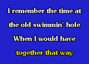 I remember the time at
the old swimmin' hole

When I would have

together that way