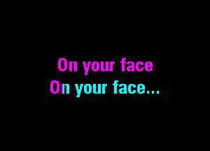 On your face

On your face...