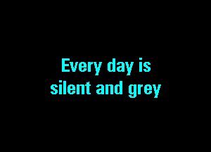 Every day is

silent and grey