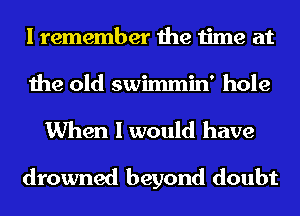 I remember the time at
the old swimmin' hole
When I would have

drowned beyond doubt