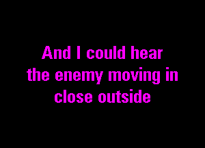 And I could hear

the enemy moving in
close outside