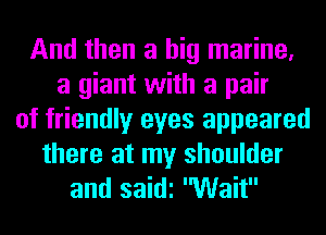 And then a big marine,
a giant with a pair
of friendly eyes appeared
there at my shoulder
and saidi Wait