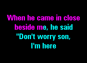 When he came in close
beside me. he said

Don't worry son,
I'm here