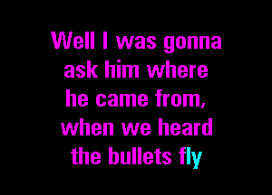 Well I was gonna
ask him where

he came from.
when we heard
the bullets fly