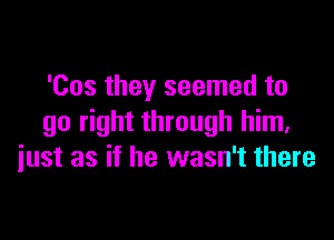 'Cos they seemed to

go right through him.
iust as if he wasn't there