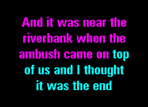 And it was near the
riverbank when the
ambush came on top
of us and I thought
it was the end