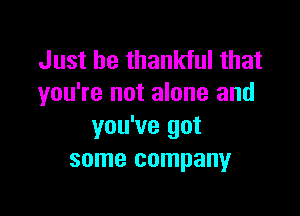 Just be thankful that
you're not alone and

you've got
some company