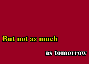 But not as much

as tomorrow