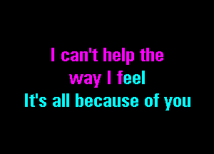 I can't help the

way I feel
It's all because of you