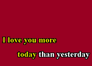 I love you more

today than yesterday