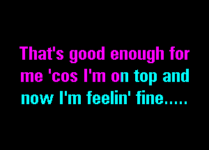 That's good enough for

me 'cos I'm on top and
now I'm feelin' fine .....