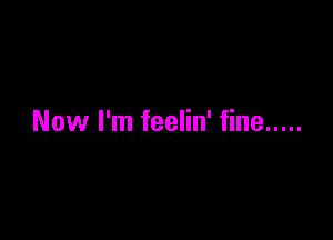 Now I'm feelin' fine .....
