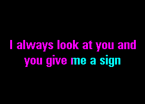 I always look at you and

you give me a sign