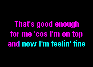 That's good enough

for me 'cos I'm on top
and now I'm feelin' fine