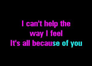 I can't help the

way I feel
It's all because of you