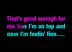 That's good enough for

me 'cos I'm on top and
now I'm feelin' fine .....