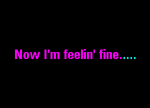 Now I'm feelin' fine .....