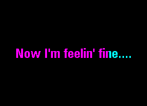 Now I'm feelin' fine....