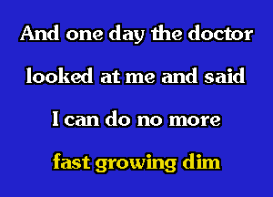 And one day the doctor
looked at me and said
I can do no more

fast growing dim