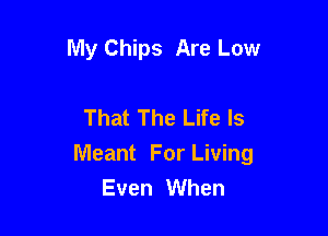 My Chips Are Low

That The Life Is

Meant For Living
Even When