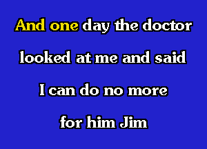 And one day the doctor
looked at me and said
I can do no more

for him Jim