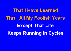 That I Have Learned
Thru All My Foolish Years
Except That Life

Keeps Running In Cycles