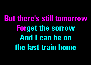 But there's still tomorrow
Forget the sorrow

And I can he on
the last train home