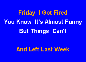 Friday lGot Fired
You Know It's Almost Funny
But Things Can't

And Left Last Week