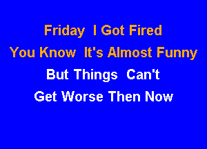 Friday lGot Fired
You Know It's Almost Funny
But Things Can't

Get Worse Then Now