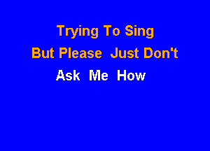 Trying To Sing
But Please Just Don't
Ask Me How