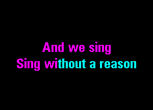And we sing

Sing without a reason