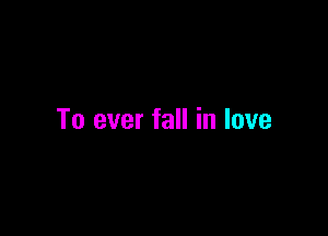 To ever fall in love